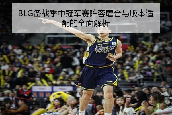 BLG备战季中冠军赛阵容磨合与版本适配的全面解析